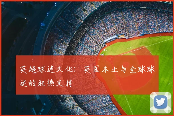 英超球迷文化：英国本土与全球球迷的狂热支持