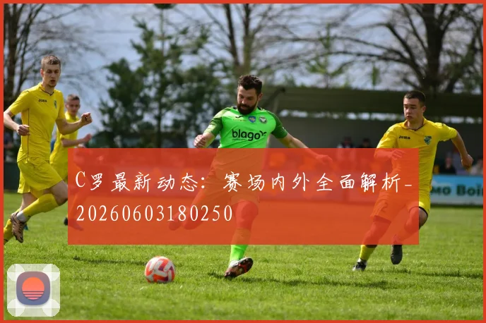 C罗最新动态：赛场内外全面解析_20260603180250