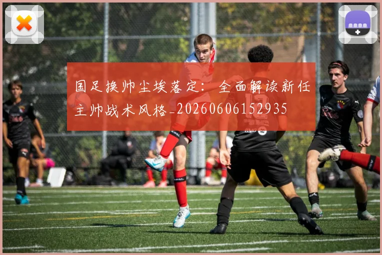 国足换帅尘埃落定：全面解读新任主帅战术风格_20260606152935
