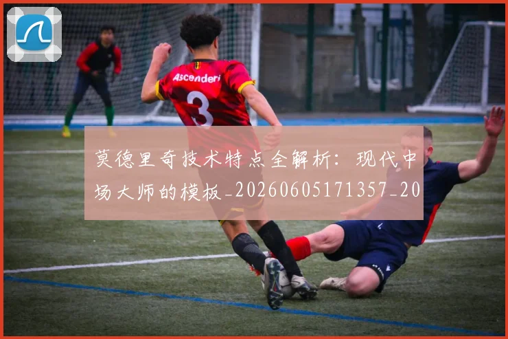 莫德里奇技术特点全解析：现代中场大师的模板_20260605171357_20260703181748