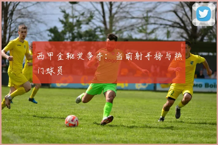 西甲金靴奖争夺：当前射手榜与热门球员