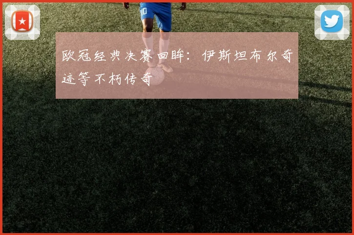 欧冠经典决赛回眸：伊斯坦布尔奇迹等不朽传奇