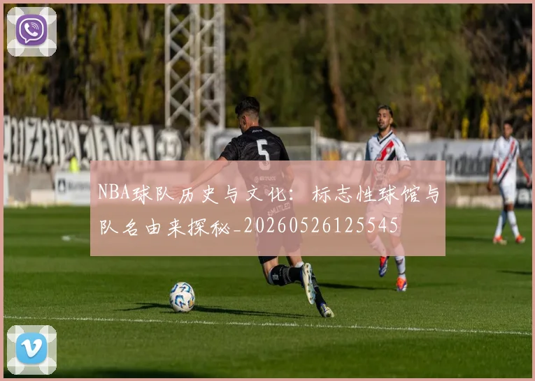 NBA球队历史与文化：标志性球馆与队名由来探秘_20260526125545