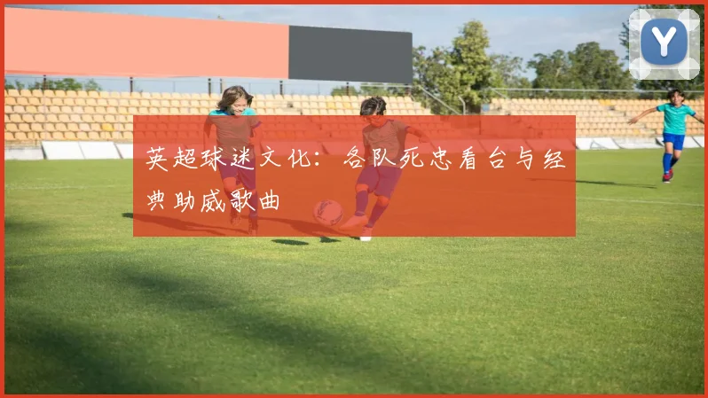 英超球迷文化：各队死忠看台与经典助威歌曲