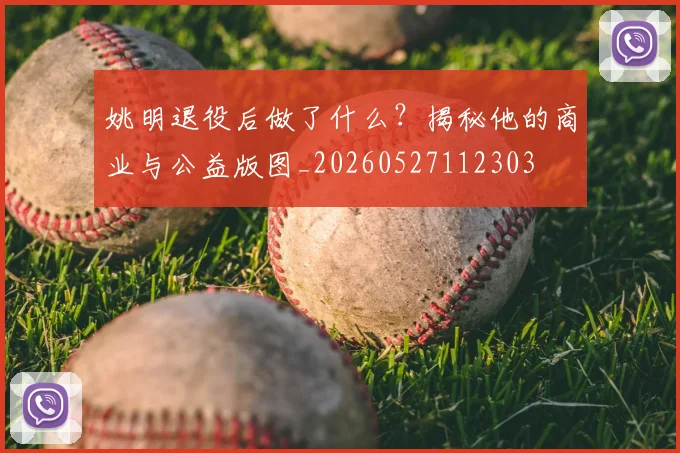 姚明退役后做了什么?揭秘他的商业与公益版图_20260527112303