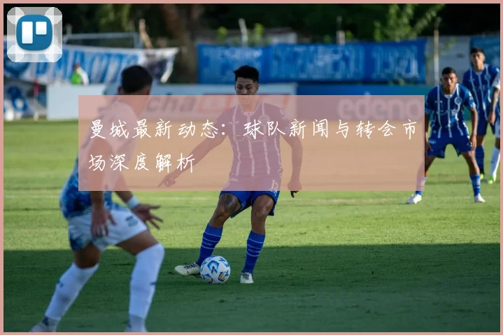 曼城最新动态：球队新闻与转会市场深度解析