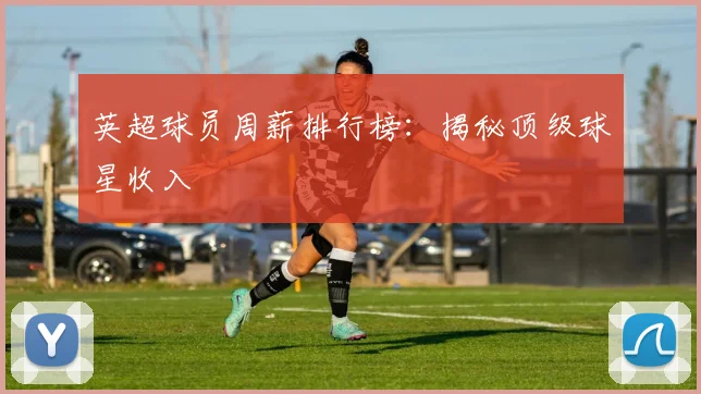 英超球员周薪排行榜：揭秘顶级球星收入
