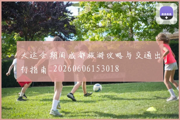 大运会期间成都旅游攻略与交通出行指南_20260606153018