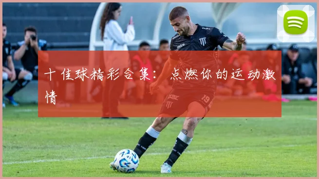 十佳球精彩合集：点燃你的运动激情