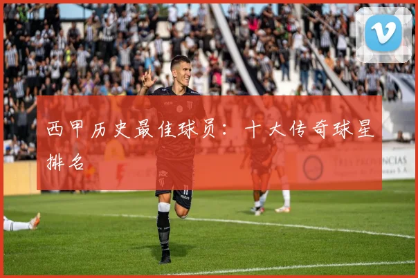 西甲历史最佳球员：十大传奇球星排名