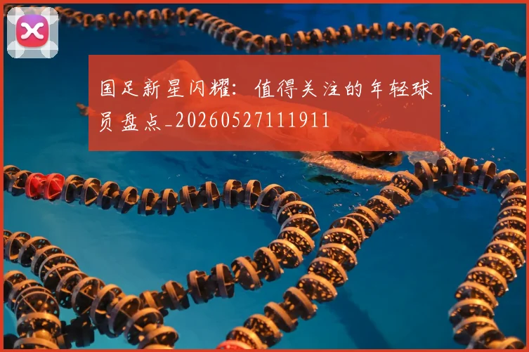 国足新星闪耀：值得关注的年轻球员盘点_20260527111911