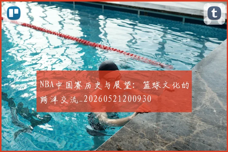 NBA中国赛历史与展望：篮球文化的跨洋交流_20260521200930