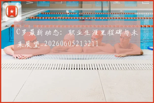 C罗最新动态:职业生涯里程碑与未来展望_20260605213211