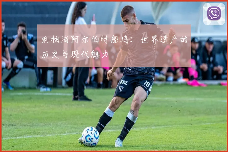 利物浦阿尔伯特船坞：世界遗产的历史与现代魅力