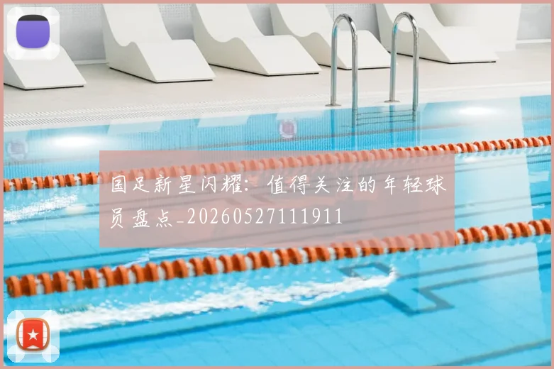 国足新星闪耀：值得关注的年轻球员盘点_20260527111911